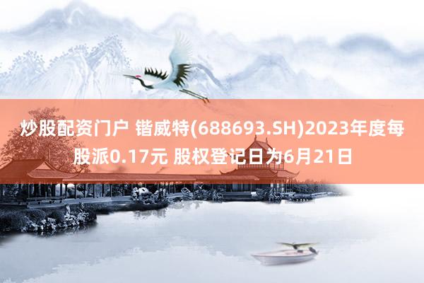 炒股配资门户 锴威特(688693.SH)2023年度每股派0.17元 股权登记日为6月21日