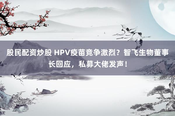 股民配资炒股 HPV疫苗竞争激烈？智飞生物董事长回应，私募大佬发声！