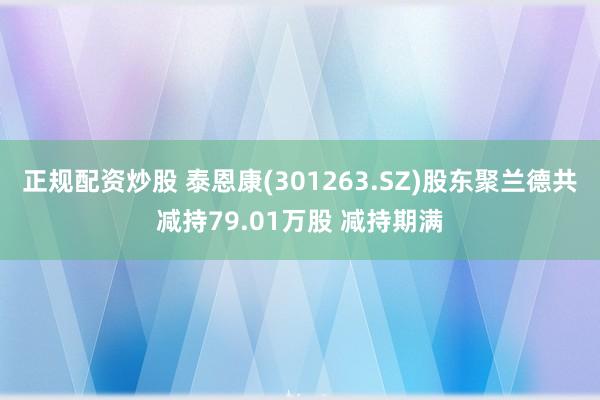 正规配资炒股 泰恩康(301263.SZ)股东聚兰德共减持79.01万股 减持期满