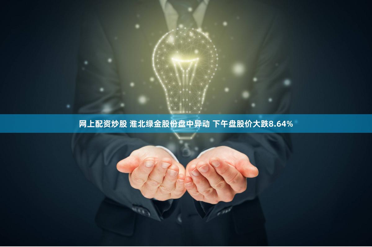 网上配资炒股 淮北绿金股份盘中异动 下午盘股价大跌8.64%