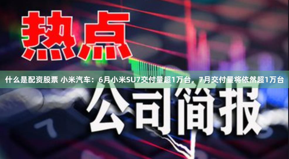 什么是配资股票 小米汽车：6月小米SU7交付量超1万台，7月交付量将依然超1万台