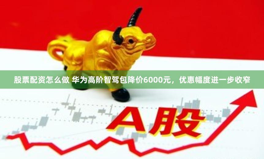 股票配资怎么做 华为高阶智驾包降价6000元，优惠幅度进一步收窄