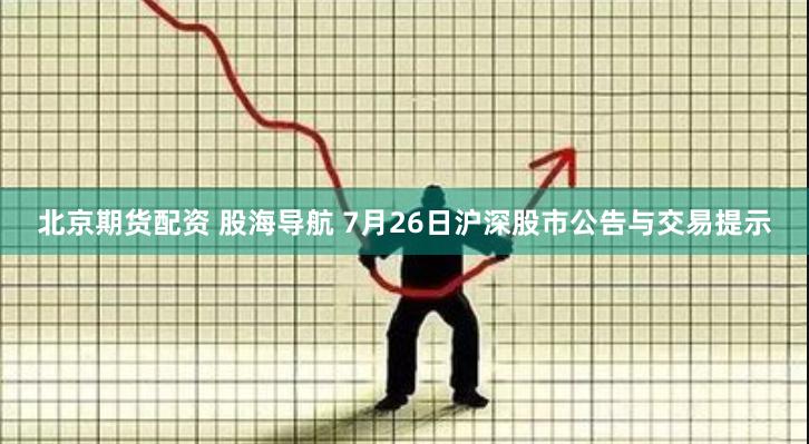 北京期货配资 股海导航 7月26日沪深股市公告与交易提示