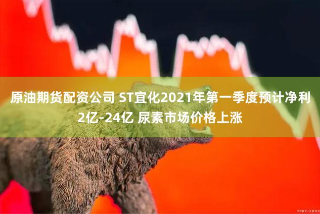 原油期货配资公司 ST宜化2021年第一季度预计净利2亿-24亿 尿素市场价格上涨