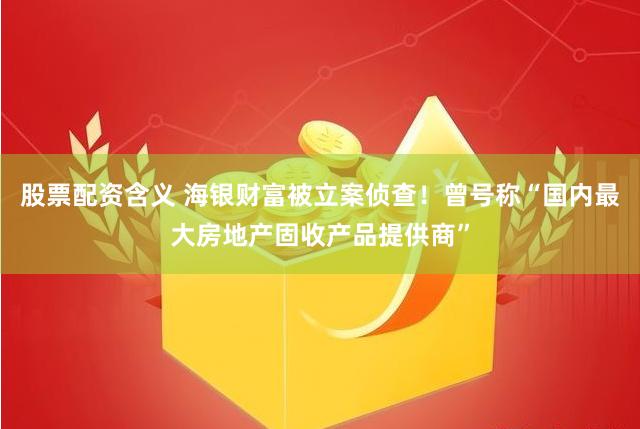 股票配资含义 海银财富被立案侦查！曾号称“国内最大房地产固收产品提供商”