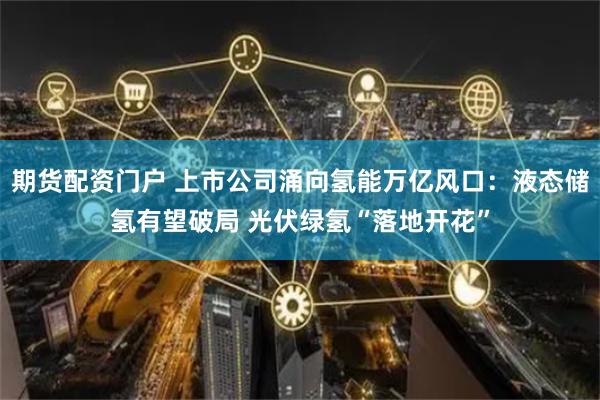 期货配资门户 上市公司涌向氢能万亿风口：液态储氢有望破局 光伏绿氢“落地开花”