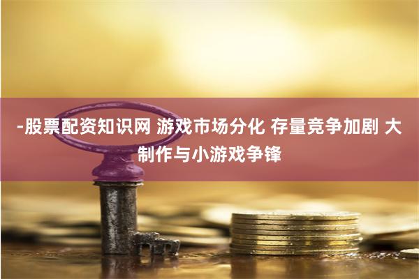 -股票配资知识网 游戏市场分化 存量竞争加剧 大制作与小游戏争锋