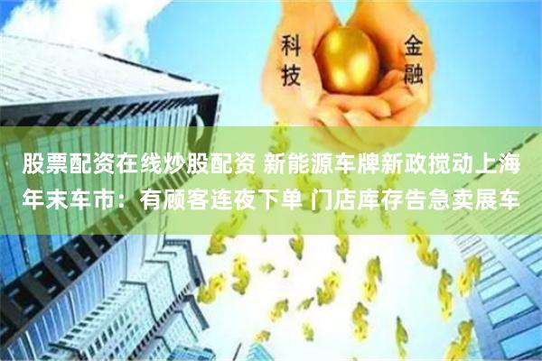 股票配资在线炒股配资 新能源车牌新政搅动上海年末车市：有顾客连夜下单 门店库存告急卖展车