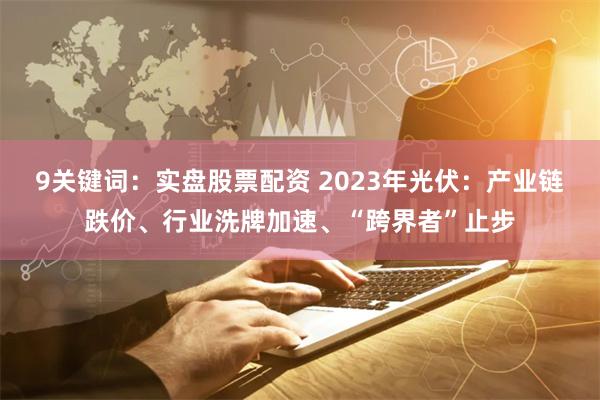 9关键词：实盘股票配资 2023年光伏：产业链跌价、行业洗牌加速、“跨界者”止步