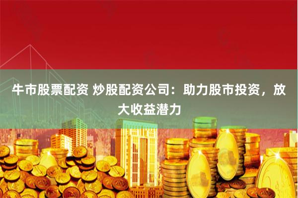 牛市股票配资 炒股配资公司：助力股市投资，放大收益潜力
