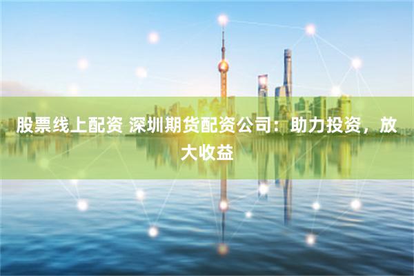 股票线上配资 深圳期货配资公司：助力投资，放大收益