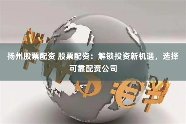 扬州股票配资 股票配资：解锁投资新机遇，选择可靠配资公司