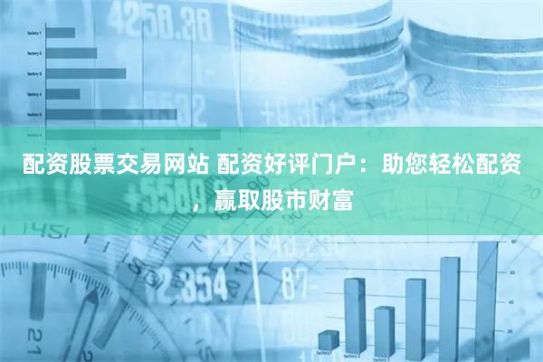 配资股票交易网站 配资好评门户：助您轻松配资，赢取股市财富