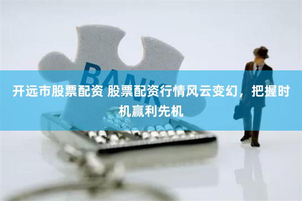 开远市股票配资 股票配资行情风云变幻，把握时机赢利先机