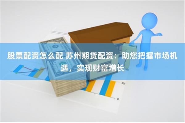股票配资怎么配 苏州期货配资：助您把握市场机遇，实现财富增长