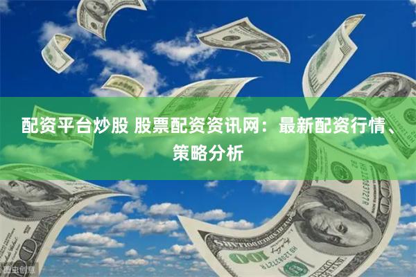 配资平台炒股 股票配资资讯网：最新配资行情、策略分析