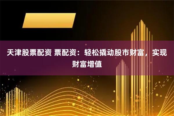 天津股票配资 票配资：轻松撬动股市财富，实现财富增值