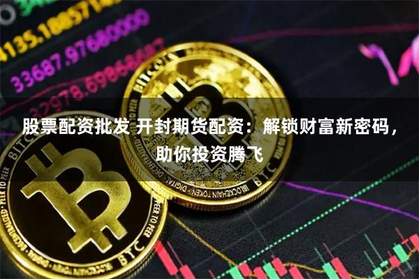 股票配资批发 开封期货配资：解锁财富新密码，助你投资腾飞