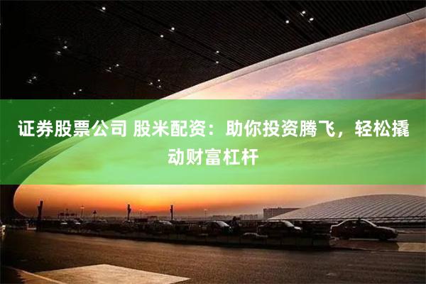 证券股票公司 股米配资：助你投资腾飞，轻松撬动财富杠杆