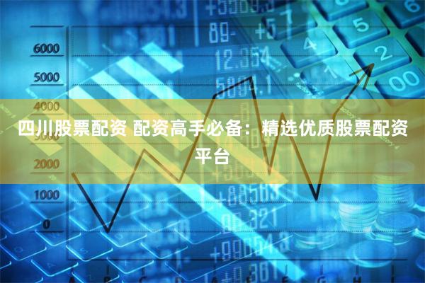 四川股票配资 配资高手必备：精选优质股票配资平台