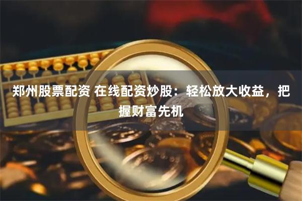 郑州股票配资 在线配资炒股：轻松放大收益，把握财富先机