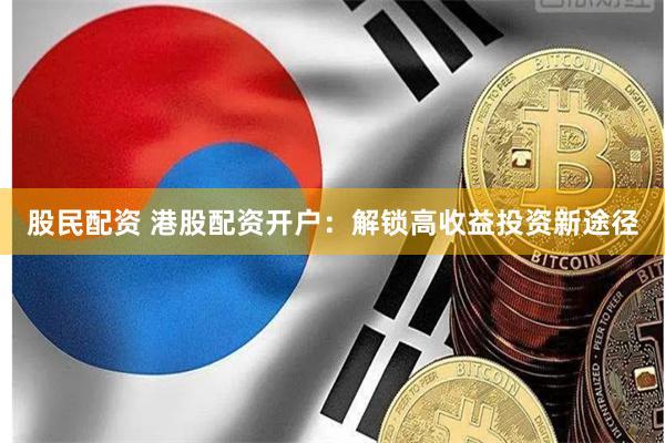 股民配资 港股配资开户：解锁高收益投资新途径