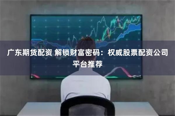 广东期货配资 解锁财富密码：权威股票配资公司平台推荐