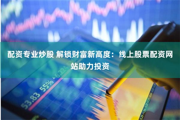 配资专业炒股 解锁财富新高度：线上股票配资网站助力投资