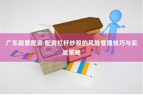 广东股票配资 配资杠杆炒股的风险管理技巧与实战策略