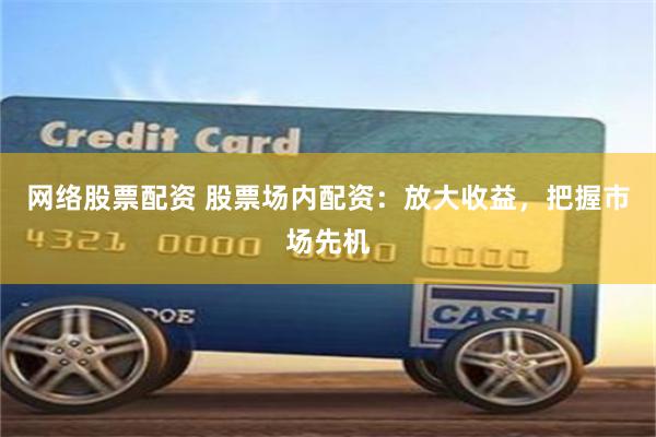 网络股票配资 股票场内配资：放大收益，把握市场先机